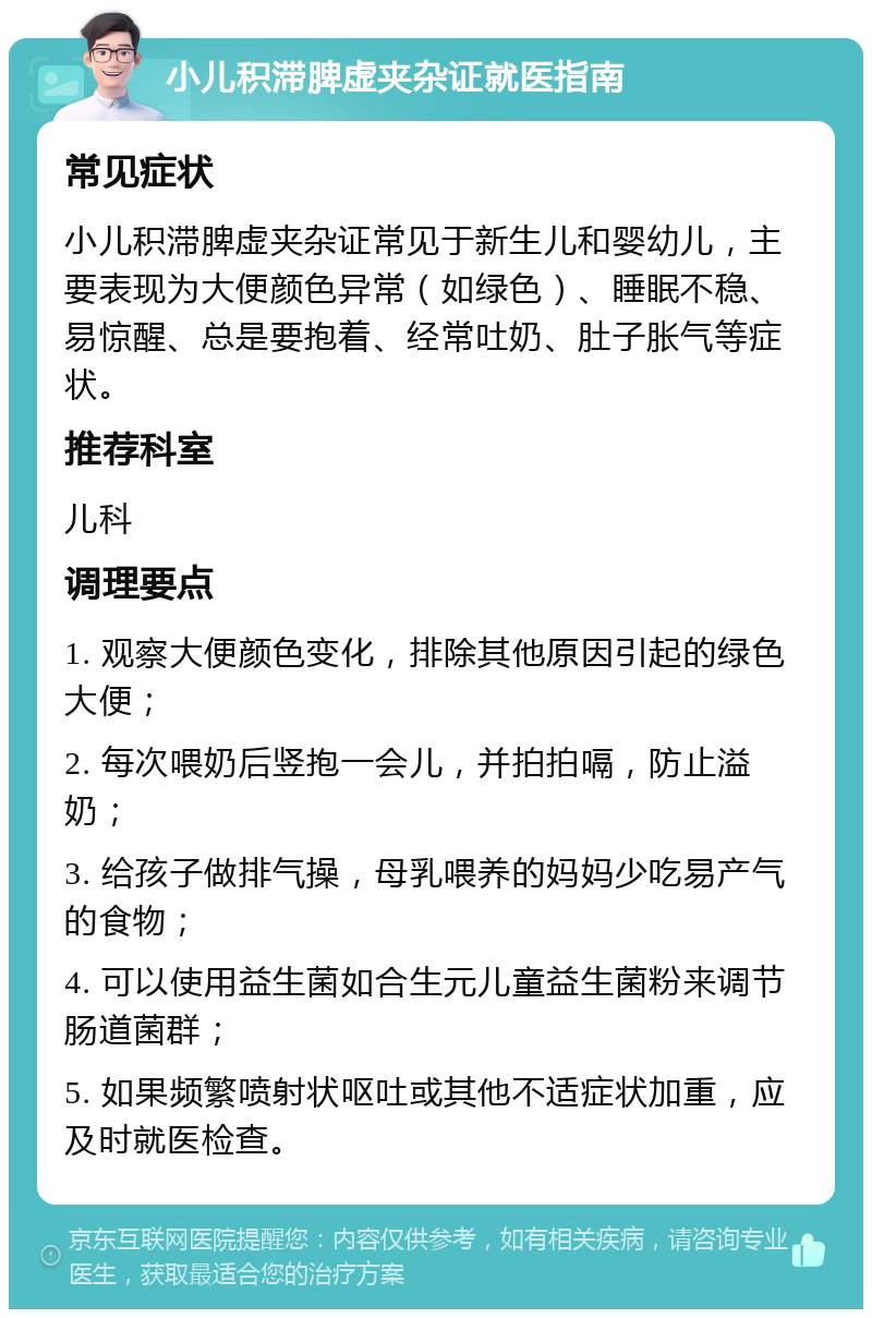 小儿积滞脾虚夹杂证就医指南 常见症状 小儿积滞脾虚夹杂证常见于新生儿和婴幼儿，主要表现为大便颜色异常（如绿色）、睡眠不稳、易惊醒、总是要抱着、经常吐奶、肚子胀气等症状。 推荐科室 儿科 调理要点 1. 观察大便颜色变化，排除其他原因引起的绿色大便； 2. 每次喂奶后竖抱一会儿，并拍拍嗝，防止溢奶； 3. 给孩子做排气操，母乳喂养的妈妈少吃易产气的食物； 4. 可以使用益生菌如合生元儿童益生菌粉来调节肠道菌群； 5. 如果频繁喷射状呕吐或其他不适症状加重，应及时就医检查。