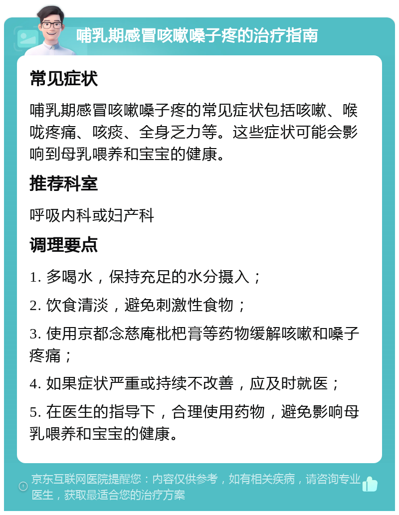 哺乳期感冒咳嗽嗓子疼的治疗指南 常见症状 哺乳期感冒咳嗽嗓子疼的常见症状包括咳嗽、喉咙疼痛、咳痰、全身乏力等。这些症状可能会影响到母乳喂养和宝宝的健康。 推荐科室 呼吸内科或妇产科 调理要点 1. 多喝水，保持充足的水分摄入； 2. 饮食清淡，避免刺激性食物； 3. 使用京都念慈庵枇杷膏等药物缓解咳嗽和嗓子疼痛； 4. 如果症状严重或持续不改善，应及时就医； 5. 在医生的指导下，合理使用药物，避免影响母乳喂养和宝宝的健康。