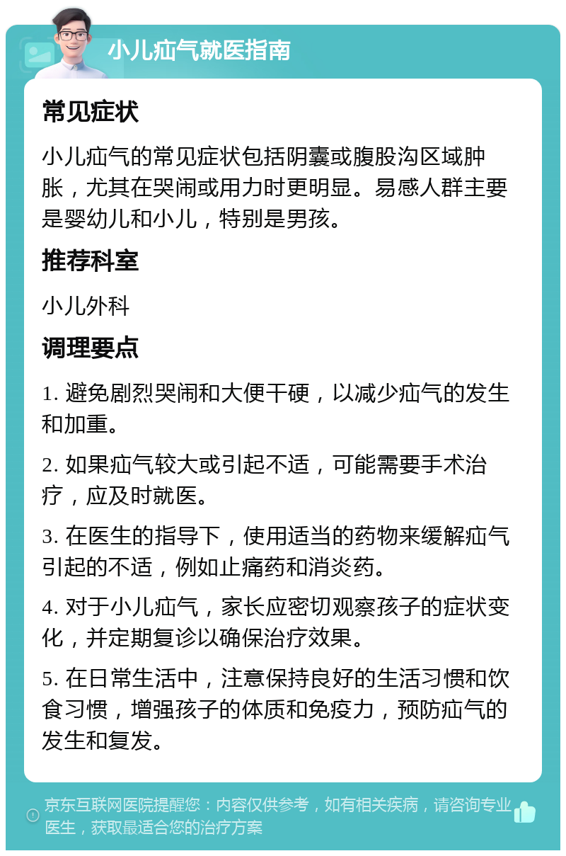 小儿疝气就医指南 常见症状 小儿疝气的常见症状包括阴囊或腹股沟区域肿胀，尤其在哭闹或用力时更明显。易感人群主要是婴幼儿和小儿，特别是男孩。 推荐科室 小儿外科 调理要点 1. 避免剧烈哭闹和大便干硬，以减少疝气的发生和加重。 2. 如果疝气较大或引起不适，可能需要手术治疗，应及时就医。 3. 在医生的指导下，使用适当的药物来缓解疝气引起的不适，例如止痛药和消炎药。 4. 对于小儿疝气，家长应密切观察孩子的症状变化，并定期复诊以确保治疗效果。 5. 在日常生活中，注意保持良好的生活习惯和饮食习惯，增强孩子的体质和免疫力，预防疝气的发生和复发。