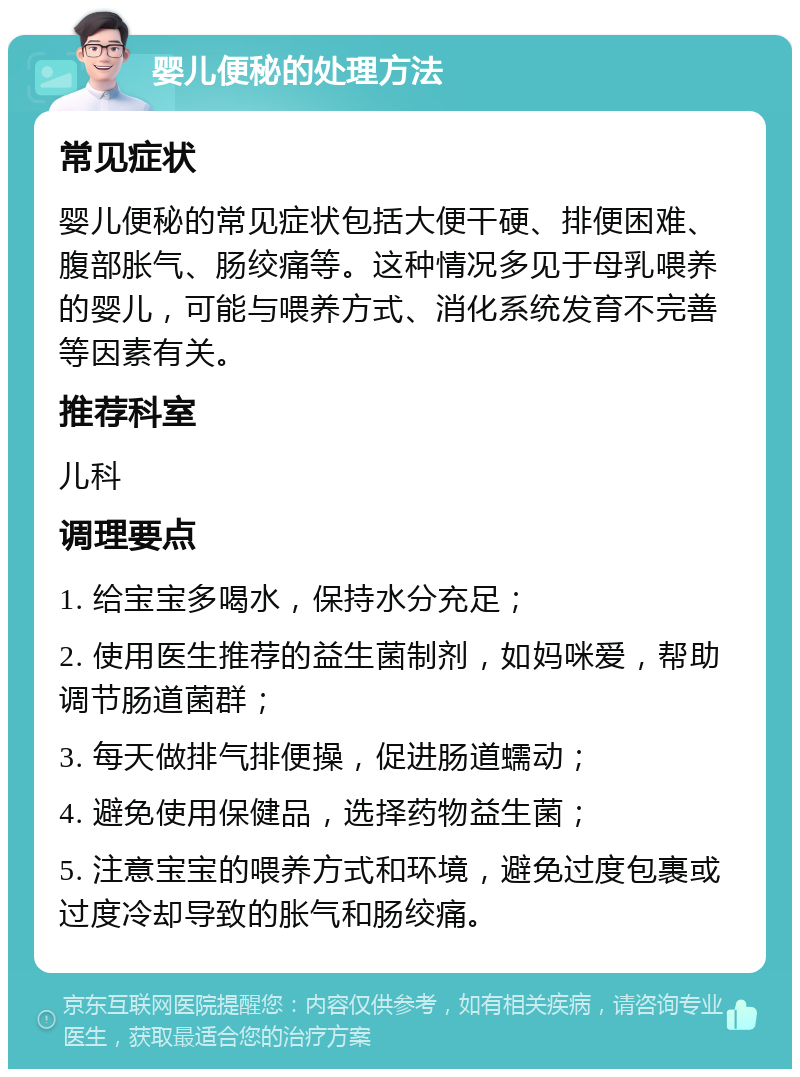 婴儿便秘的处理方法 常见症状 婴儿便秘的常见症状包括大便干硬、排便困难、腹部胀气、肠绞痛等。这种情况多见于母乳喂养的婴儿，可能与喂养方式、消化系统发育不完善等因素有关。 推荐科室 儿科 调理要点 1. 给宝宝多喝水，保持水分充足； 2. 使用医生推荐的益生菌制剂，如妈咪爱，帮助调节肠道菌群； 3. 每天做排气排便操，促进肠道蠕动； 4. 避免使用保健品，选择药物益生菌； 5. 注意宝宝的喂养方式和环境，避免过度包裹或过度冷却导致的胀气和肠绞痛。