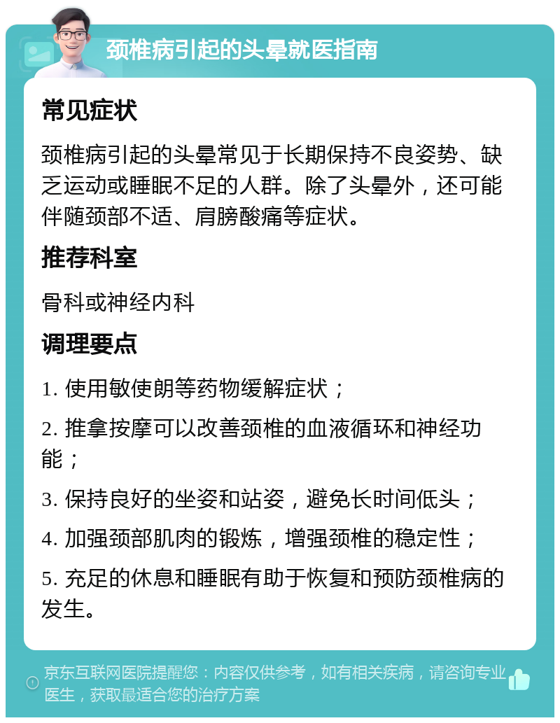 颈椎病引起的头晕就医指南 常见症状 颈椎病引起的头晕常见于长期保持不良姿势、缺乏运动或睡眠不足的人群。除了头晕外，还可能伴随颈部不适、肩膀酸痛等症状。 推荐科室 骨科或神经内科 调理要点 1. 使用敏使朗等药物缓解症状； 2. 推拿按摩可以改善颈椎的血液循环和神经功能； 3. 保持良好的坐姿和站姿，避免长时间低头； 4. 加强颈部肌肉的锻炼，增强颈椎的稳定性； 5. 充足的休息和睡眠有助于恢复和预防颈椎病的发生。