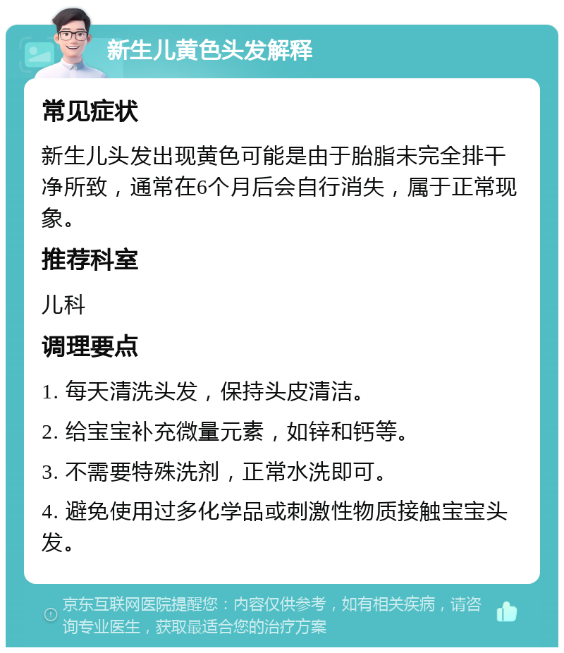 新生儿黄色头发解释 常见症状 新生儿头发出现黄色可能是由于胎脂未完全排干净所致，通常在6个月后会自行消失，属于正常现象。 推荐科室 儿科 调理要点 1. 每天清洗头发，保持头皮清洁。 2. 给宝宝补充微量元素，如锌和钙等。 3. 不需要特殊洗剂，正常水洗即可。 4. 避免使用过多化学品或刺激性物质接触宝宝头发。