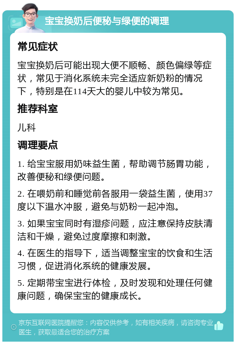 宝宝换奶后便秘与绿便的调理 常见症状 宝宝换奶后可能出现大便不顺畅、颜色偏绿等症状，常见于消化系统未完全适应新奶粉的情况下，特别是在114天大的婴儿中较为常见。 推荐科室 儿科 调理要点 1. 给宝宝服用奶味益生菌，帮助调节肠胃功能，改善便秘和绿便问题。 2. 在喂奶前和睡觉前各服用一袋益生菌，使用37度以下温水冲服，避免与奶粉一起冲泡。 3. 如果宝宝同时有湿疹问题，应注意保持皮肤清洁和干燥，避免过度摩擦和刺激。 4. 在医生的指导下，适当调整宝宝的饮食和生活习惯，促进消化系统的健康发展。 5. 定期带宝宝进行体检，及时发现和处理任何健康问题，确保宝宝的健康成长。