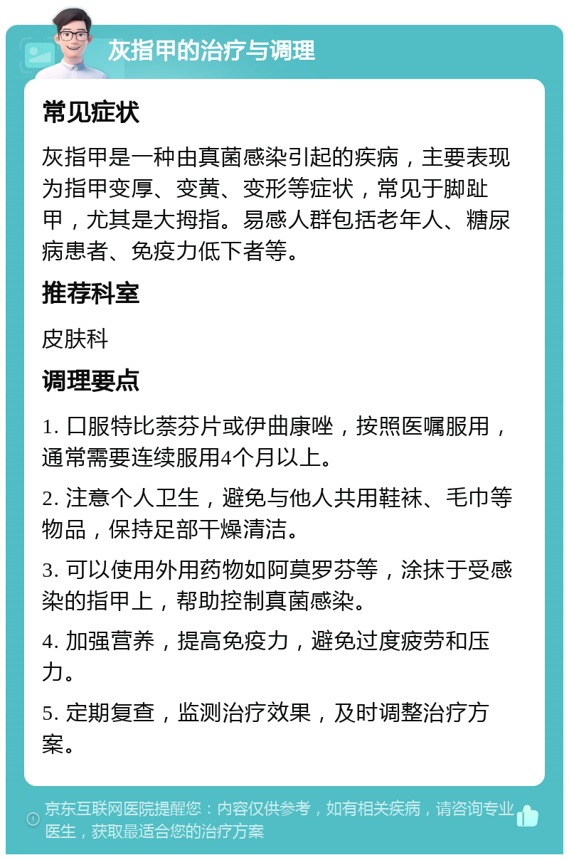 灰指甲的治疗与调理 常见症状 灰指甲是一种由真菌感染引起的疾病，主要表现为指甲变厚、变黄、变形等症状，常见于脚趾甲，尤其是大拇指。易感人群包括老年人、糖尿病患者、免疫力低下者等。 推荐科室 皮肤科 调理要点 1. 口服特比萘芬片或伊曲康唑，按照医嘱服用，通常需要连续服用4个月以上。 2. 注意个人卫生，避免与他人共用鞋袜、毛巾等物品，保持足部干燥清洁。 3. 可以使用外用药物如阿莫罗芬等，涂抹于受感染的指甲上，帮助控制真菌感染。 4. 加强营养，提高免疫力，避免过度疲劳和压力。 5. 定期复查，监测治疗效果，及时调整治疗方案。