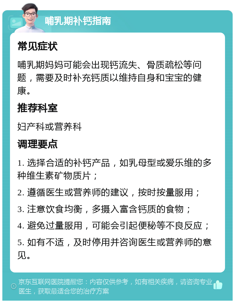 哺乳期补钙指南 常见症状 哺乳期妈妈可能会出现钙流失、骨质疏松等问题，需要及时补充钙质以维持自身和宝宝的健康。 推荐科室 妇产科或营养科 调理要点 1. 选择合适的补钙产品，如乳母型或爱乐维的多种维生素矿物质片； 2. 遵循医生或营养师的建议，按时按量服用； 3. 注意饮食均衡，多摄入富含钙质的食物； 4. 避免过量服用，可能会引起便秘等不良反应； 5. 如有不适，及时停用并咨询医生或营养师的意见。