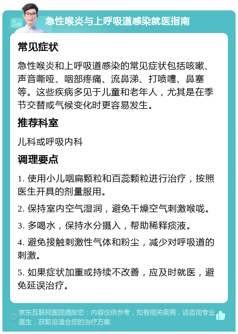 急性喉炎与上呼吸道感染就医指南 常见症状 急性喉炎和上呼吸道感染的常见症状包括咳嗽、声音嘶哑、咽部疼痛、流鼻涕、打喷嚏、鼻塞等。这些疾病多见于儿童和老年人，尤其是在季节交替或气候变化时更容易发生。 推荐科室 儿科或呼吸内科 调理要点 1. 使用小儿咽扁颗粒和百蕊颗粒进行治疗，按照医生开具的剂量服用。 2. 保持室内空气湿润，避免干燥空气刺激喉咙。 3. 多喝水，保持水分摄入，帮助稀释痰液。 4. 避免接触刺激性气体和粉尘，减少对呼吸道的刺激。 5. 如果症状加重或持续不改善，应及时就医，避免延误治疗。