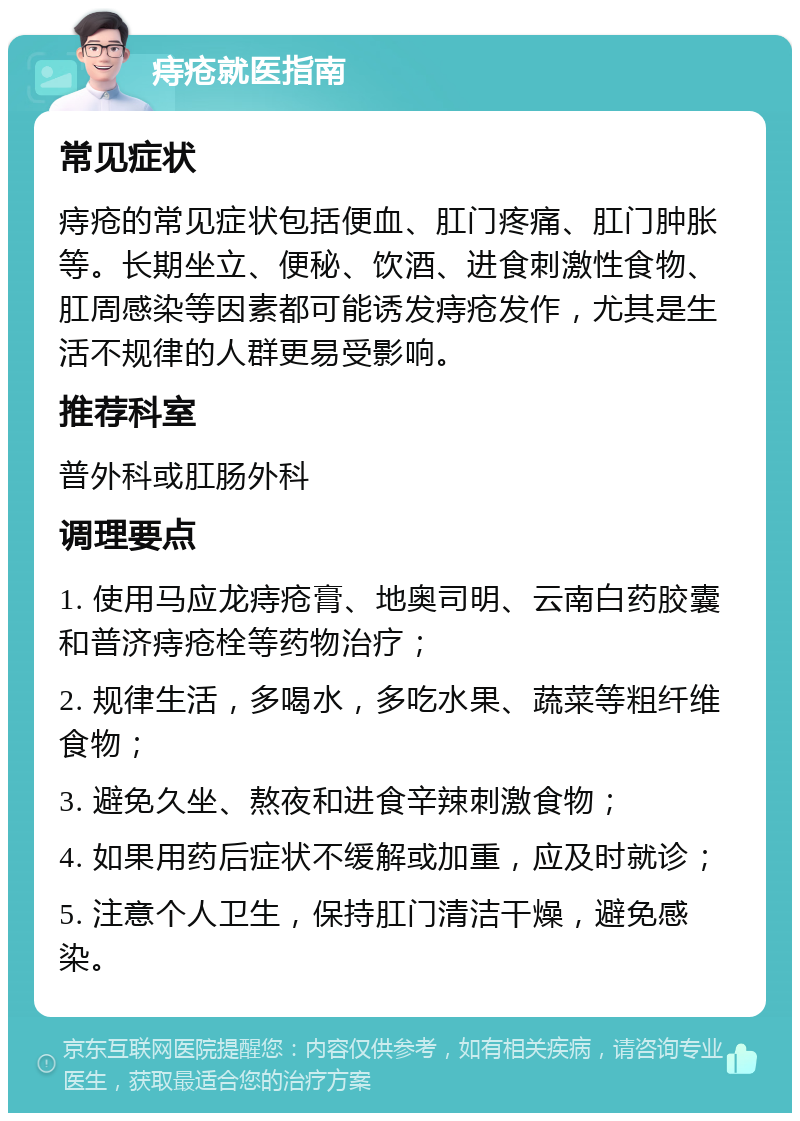 痔疮就医指南 常见症状 痔疮的常见症状包括便血、肛门疼痛、肛门肿胀等。长期坐立、便秘、饮酒、进食刺激性食物、肛周感染等因素都可能诱发痔疮发作，尤其是生活不规律的人群更易受影响。 推荐科室 普外科或肛肠外科 调理要点 1. 使用马应龙痔疮膏、地奥司明、云南白药胶囊和普济痔疮栓等药物治疗； 2. 规律生活，多喝水，多吃水果、蔬菜等粗纤维食物； 3. 避免久坐、熬夜和进食辛辣刺激食物； 4. 如果用药后症状不缓解或加重，应及时就诊； 5. 注意个人卫生，保持肛门清洁干燥，避免感染。