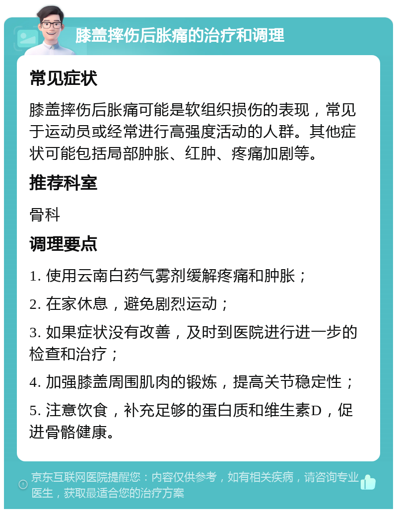 膝盖摔伤后胀痛的治疗和调理 常见症状 膝盖摔伤后胀痛可能是软组织损伤的表现，常见于运动员或经常进行高强度活动的人群。其他症状可能包括局部肿胀、红肿、疼痛加剧等。 推荐科室 骨科 调理要点 1. 使用云南白药气雾剂缓解疼痛和肿胀； 2. 在家休息，避免剧烈运动； 3. 如果症状没有改善，及时到医院进行进一步的检查和治疗； 4. 加强膝盖周围肌肉的锻炼，提高关节稳定性； 5. 注意饮食，补充足够的蛋白质和维生素D，促进骨骼健康。