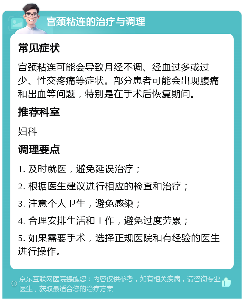 宫颈粘连的治疗与调理 常见症状 宫颈粘连可能会导致月经不调、经血过多或过少、性交疼痛等症状。部分患者可能会出现腹痛和出血等问题，特别是在手术后恢复期间。 推荐科室 妇科 调理要点 1. 及时就医，避免延误治疗； 2. 根据医生建议进行相应的检查和治疗； 3. 注意个人卫生，避免感染； 4. 合理安排生活和工作，避免过度劳累； 5. 如果需要手术，选择正规医院和有经验的医生进行操作。