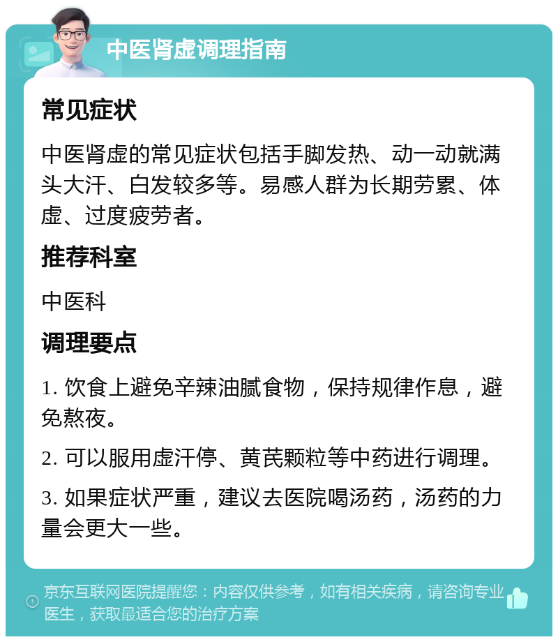 中医肾虚调理指南 常见症状 中医肾虚的常见症状包括手脚发热、动一动就满头大汗、白发较多等。易感人群为长期劳累、体虚、过度疲劳者。 推荐科室 中医科 调理要点 1. 饮食上避免辛辣油腻食物，保持规律作息，避免熬夜。 2. 可以服用虚汗停、黄芪颗粒等中药进行调理。 3. 如果症状严重，建议去医院喝汤药，汤药的力量会更大一些。