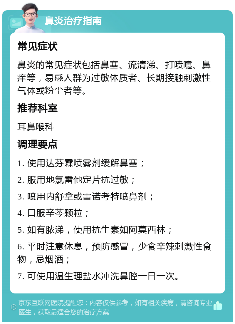 鼻炎治疗指南 常见症状 鼻炎的常见症状包括鼻塞、流清涕、打喷嚏、鼻痒等，易感人群为过敏体质者、长期接触刺激性气体或粉尘者等。 推荐科室 耳鼻喉科 调理要点 1. 使用达芬霖喷雾剂缓解鼻塞； 2. 服用地氯雷他定片抗过敏； 3. 喷用内舒拿或雷诺考特喷鼻剂； 4. 口服辛芩颗粒； 5. 如有脓涕，使用抗生素如阿莫西林； 6. 平时注意休息，预防感冒，少食辛辣刺激性食物，忌烟酒； 7. 可使用温生理盐水冲洗鼻腔一日一次。