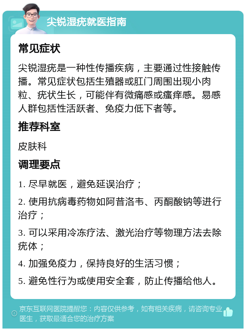 尖锐湿疣就医指南 常见症状 尖锐湿疣是一种性传播疾病，主要通过性接触传播。常见症状包括生殖器或肛门周围出现小肉粒、疣状生长，可能伴有微痛感或瘙痒感。易感人群包括性活跃者、免疫力低下者等。 推荐科室 皮肤科 调理要点 1. 尽早就医，避免延误治疗； 2. 使用抗病毒药物如阿昔洛韦、丙酮酸钠等进行治疗； 3. 可以采用冷冻疗法、激光治疗等物理方法去除疣体； 4. 加强免疫力，保持良好的生活习惯； 5. 避免性行为或使用安全套，防止传播给他人。