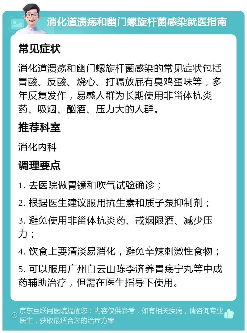 消化道溃疡和幽门螺旋杆菌感染就医指南 常见症状 消化道溃疡和幽门螺旋杆菌感染的常见症状包括胃酸、反酸、烧心、打嗝放屁有臭鸡蛋味等，多年反复发作，易感人群为长期使用非甾体抗炎药、吸烟、酗酒、压力大的人群。 推荐科室 消化内科 调理要点 1. 去医院做胃镜和吹气试验确诊； 2. 根据医生建议服用抗生素和质子泵抑制剂； 3. 避免使用非甾体抗炎药、戒烟限酒、减少压力； 4. 饮食上要清淡易消化，避免辛辣刺激性食物； 5. 可以服用广州白云山陈李济养胃疡宁丸等中成药辅助治疗，但需在医生指导下使用。