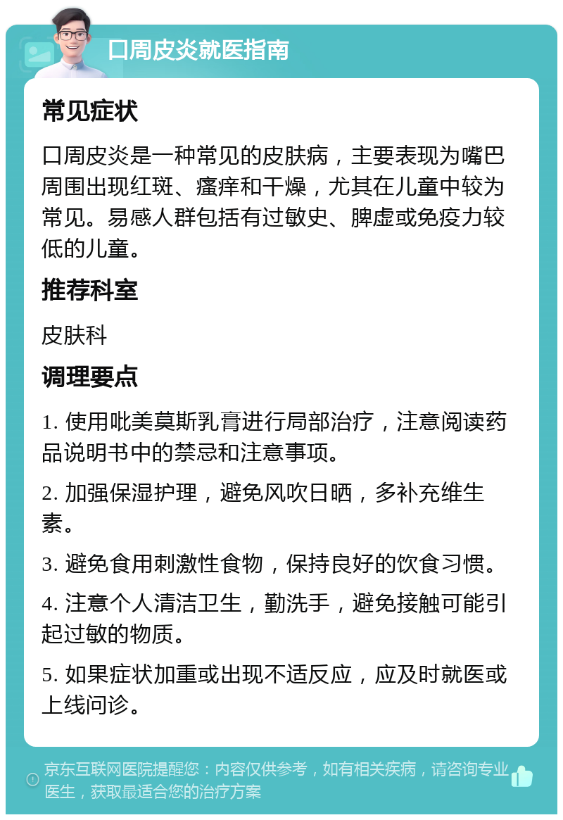 口周皮炎就医指南 常见症状 口周皮炎是一种常见的皮肤病，主要表现为嘴巴周围出现红斑、瘙痒和干燥，尤其在儿童中较为常见。易感人群包括有过敏史、脾虚或免疫力较低的儿童。 推荐科室 皮肤科 调理要点 1. 使用吡美莫斯乳膏进行局部治疗，注意阅读药品说明书中的禁忌和注意事项。 2. 加强保湿护理，避免风吹日晒，多补充维生素。 3. 避免食用刺激性食物，保持良好的饮食习惯。 4. 注意个人清洁卫生，勤洗手，避免接触可能引起过敏的物质。 5. 如果症状加重或出现不适反应，应及时就医或上线问诊。