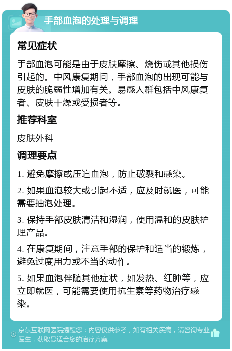 手部血泡的处理与调理 常见症状 手部血泡可能是由于皮肤摩擦、烧伤或其他损伤引起的。中风康复期间，手部血泡的出现可能与皮肤的脆弱性增加有关。易感人群包括中风康复者、皮肤干燥或受损者等。 推荐科室 皮肤外科 调理要点 1. 避免摩擦或压迫血泡，防止破裂和感染。 2. 如果血泡较大或引起不适，应及时就医，可能需要抽泡处理。 3. 保持手部皮肤清洁和湿润，使用温和的皮肤护理产品。 4. 在康复期间，注意手部的保护和适当的锻炼，避免过度用力或不当的动作。 5. 如果血泡伴随其他症状，如发热、红肿等，应立即就医，可能需要使用抗生素等药物治疗感染。