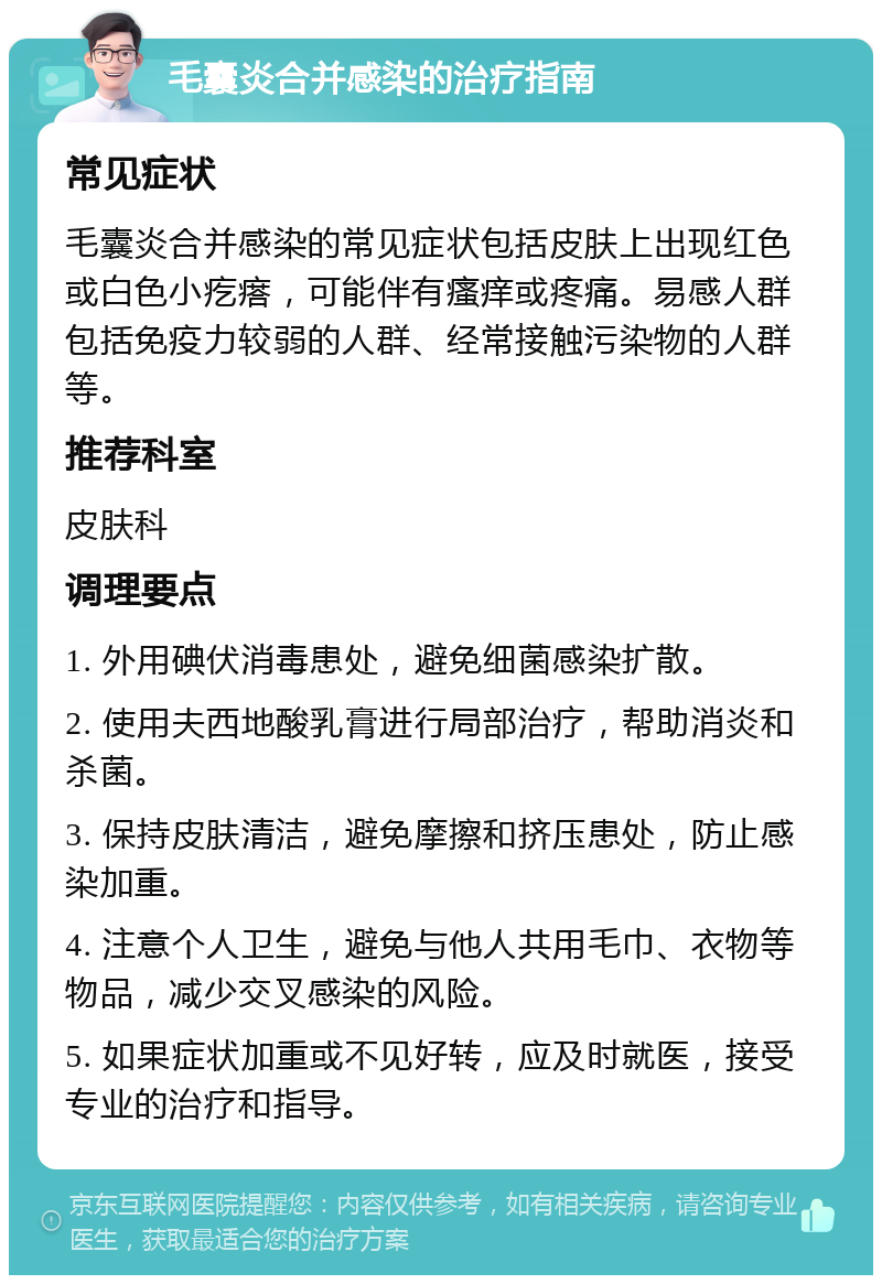 毛囊炎合并感染的治疗指南 常见症状 毛囊炎合并感染的常见症状包括皮肤上出现红色或白色小疙瘩，可能伴有瘙痒或疼痛。易感人群包括免疫力较弱的人群、经常接触污染物的人群等。 推荐科室 皮肤科 调理要点 1. 外用碘伏消毒患处，避免细菌感染扩散。 2. 使用夫西地酸乳膏进行局部治疗，帮助消炎和杀菌。 3. 保持皮肤清洁，避免摩擦和挤压患处，防止感染加重。 4. 注意个人卫生，避免与他人共用毛巾、衣物等物品，减少交叉感染的风险。 5. 如果症状加重或不见好转，应及时就医，接受专业的治疗和指导。