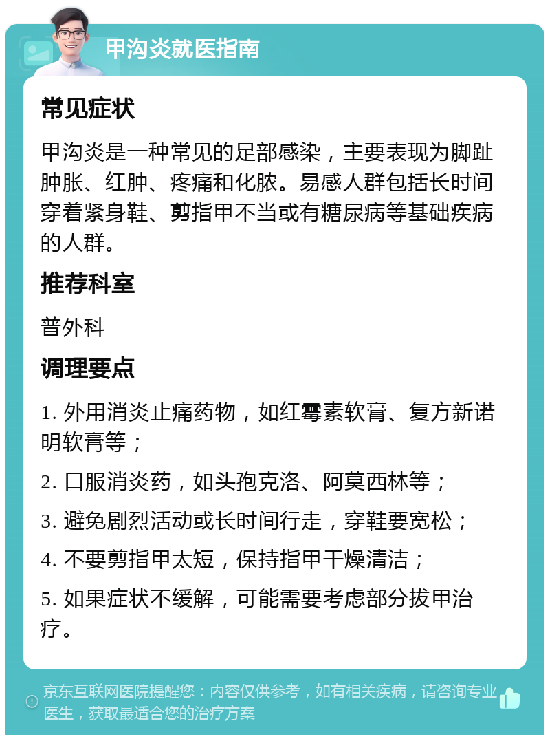 甲沟炎就医指南 常见症状 甲沟炎是一种常见的足部感染，主要表现为脚趾肿胀、红肿、疼痛和化脓。易感人群包括长时间穿着紧身鞋、剪指甲不当或有糖尿病等基础疾病的人群。 推荐科室 普外科 调理要点 1. 外用消炎止痛药物，如红霉素软膏、复方新诺明软膏等； 2. 口服消炎药，如头孢克洛、阿莫西林等； 3. 避免剧烈活动或长时间行走，穿鞋要宽松； 4. 不要剪指甲太短，保持指甲干燥清洁； 5. 如果症状不缓解，可能需要考虑部分拔甲治疗。