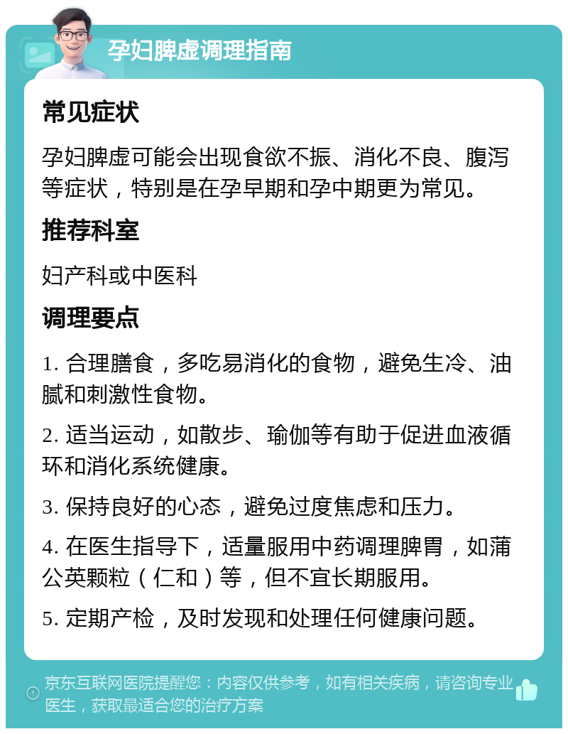 孕妇脾虚调理指南 常见症状 孕妇脾虚可能会出现食欲不振、消化不良、腹泻等症状，特别是在孕早期和孕中期更为常见。 推荐科室 妇产科或中医科 调理要点 1. 合理膳食，多吃易消化的食物，避免生冷、油腻和刺激性食物。 2. 适当运动，如散步、瑜伽等有助于促进血液循环和消化系统健康。 3. 保持良好的心态，避免过度焦虑和压力。 4. 在医生指导下，适量服用中药调理脾胃，如蒲公英颗粒（仁和）等，但不宜长期服用。 5. 定期产检，及时发现和处理任何健康问题。