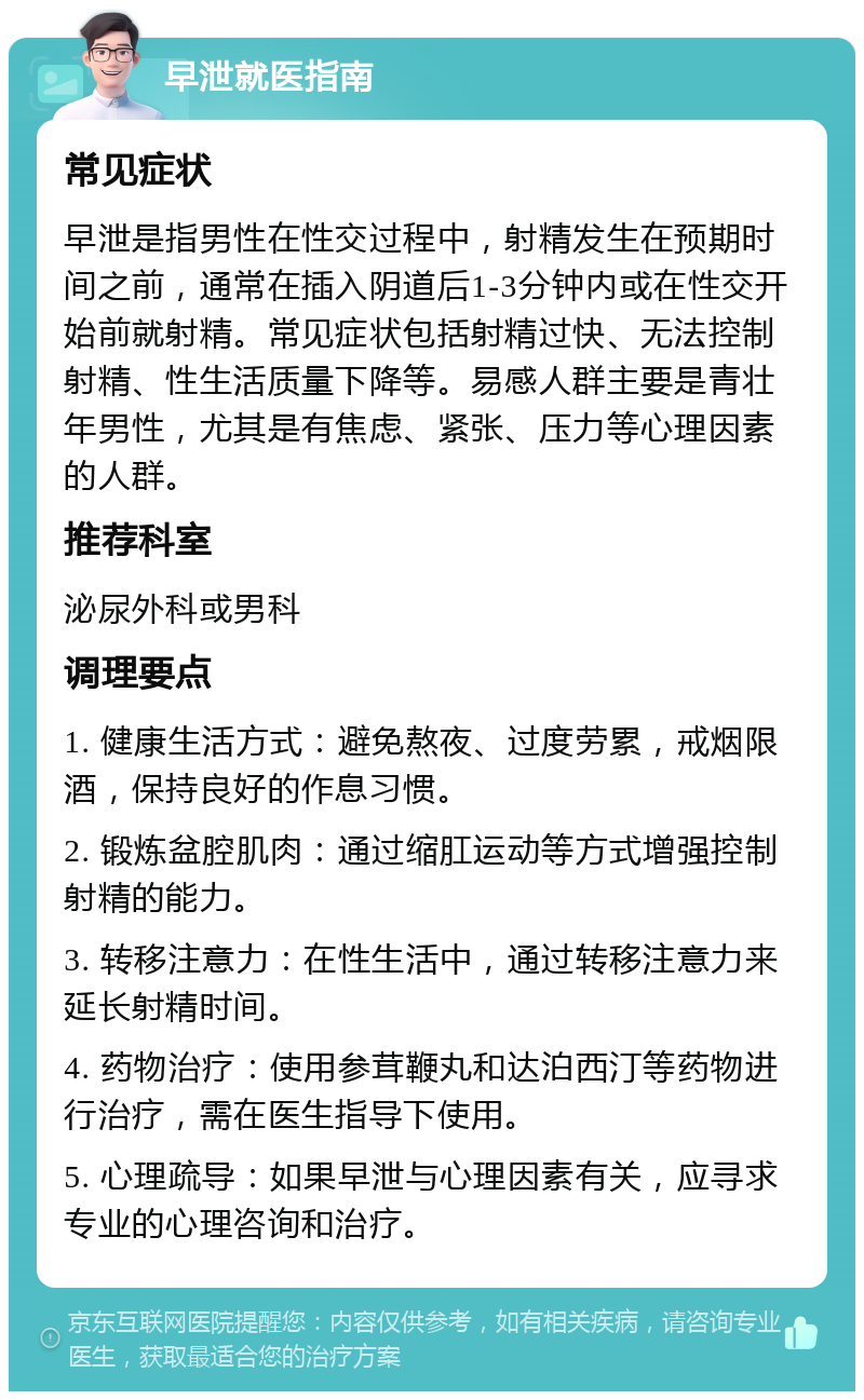 早泄就医指南 常见症状 早泄是指男性在性交过程中，射精发生在预期时间之前，通常在插入阴道后1-3分钟内或在性交开始前就射精。常见症状包括射精过快、无法控制射精、性生活质量下降等。易感人群主要是青壮年男性，尤其是有焦虑、紧张、压力等心理因素的人群。 推荐科室 泌尿外科或男科 调理要点 1. 健康生活方式：避免熬夜、过度劳累，戒烟限酒，保持良好的作息习惯。 2. 锻炼盆腔肌肉：通过缩肛运动等方式增强控制射精的能力。 3. 转移注意力：在性生活中，通过转移注意力来延长射精时间。 4. 药物治疗：使用参茸鞭丸和达泊西汀等药物进行治疗，需在医生指导下使用。 5. 心理疏导：如果早泄与心理因素有关，应寻求专业的心理咨询和治疗。