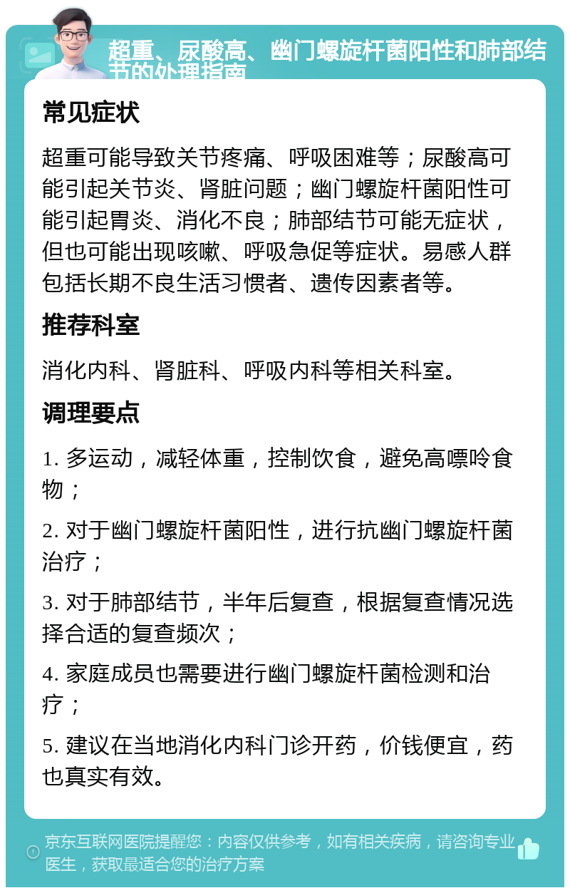 超重、尿酸高、幽门螺旋杆菌阳性和肺部结节的处理指南 常见症状 超重可能导致关节疼痛、呼吸困难等；尿酸高可能引起关节炎、肾脏问题；幽门螺旋杆菌阳性可能引起胃炎、消化不良；肺部结节可能无症状，但也可能出现咳嗽、呼吸急促等症状。易感人群包括长期不良生活习惯者、遗传因素者等。 推荐科室 消化内科、肾脏科、呼吸内科等相关科室。 调理要点 1. 多运动，减轻体重，控制饮食，避免高嘌呤食物； 2. 对于幽门螺旋杆菌阳性，进行抗幽门螺旋杆菌治疗； 3. 对于肺部结节，半年后复查，根据复查情况选择合适的复查频次； 4. 家庭成员也需要进行幽门螺旋杆菌检测和治疗； 5. 建议在当地消化内科门诊开药，价钱便宜，药也真实有效。