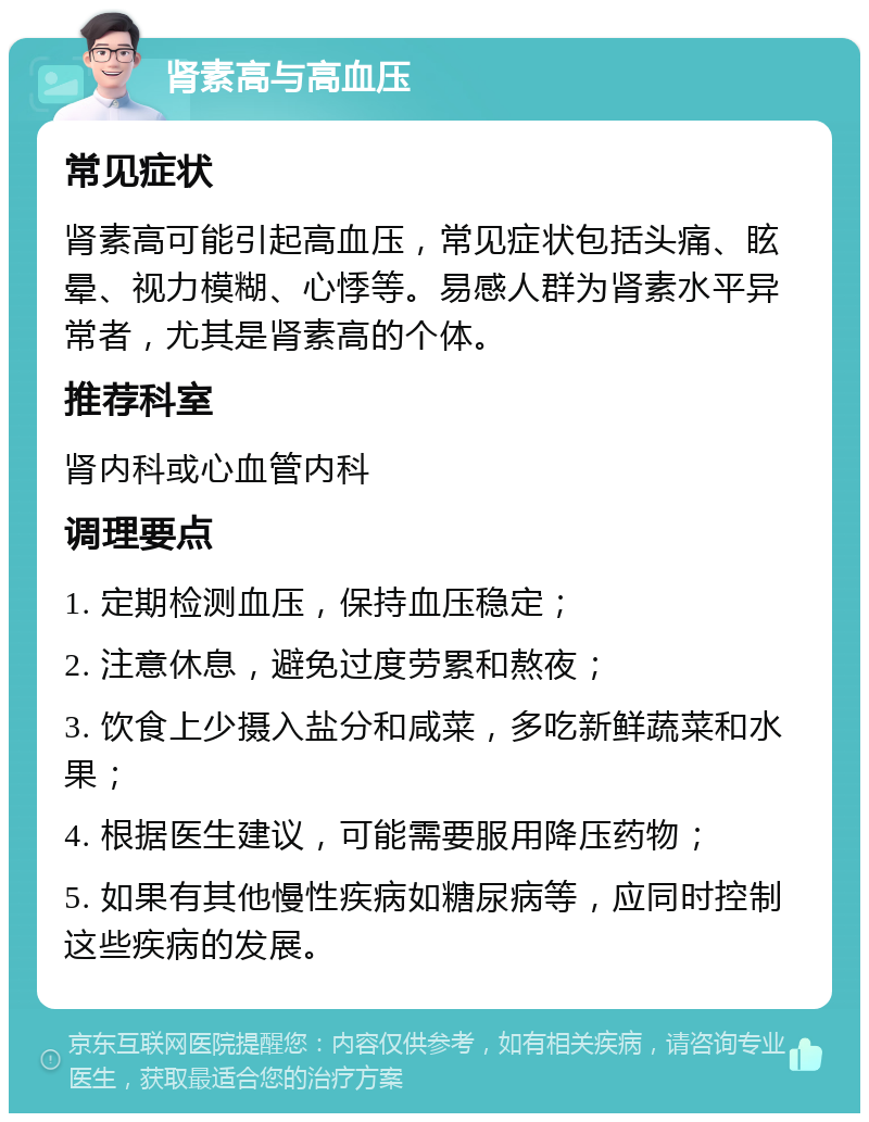 肾素高与高血压 常见症状 肾素高可能引起高血压，常见症状包括头痛、眩晕、视力模糊、心悸等。易感人群为肾素水平异常者，尤其是肾素高的个体。 推荐科室 肾内科或心血管内科 调理要点 1. 定期检测血压，保持血压稳定； 2. 注意休息，避免过度劳累和熬夜； 3. 饮食上少摄入盐分和咸菜，多吃新鲜蔬菜和水果； 4. 根据医生建议，可能需要服用降压药物； 5. 如果有其他慢性疾病如糖尿病等，应同时控制这些疾病的发展。