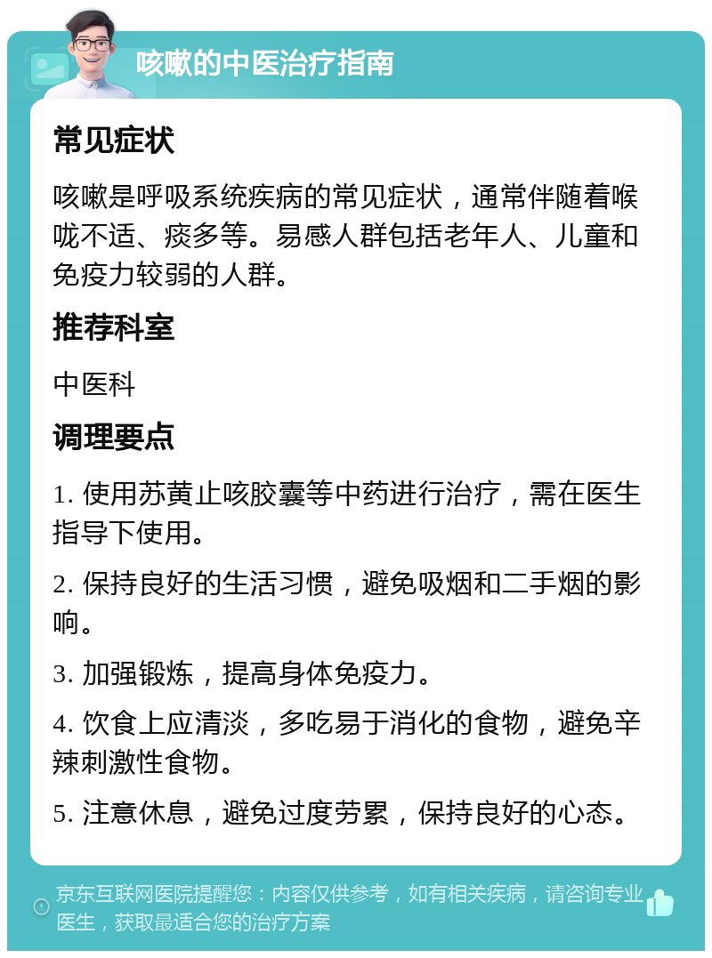 咳嗽的中医治疗指南 常见症状 咳嗽是呼吸系统疾病的常见症状，通常伴随着喉咙不适、痰多等。易感人群包括老年人、儿童和免疫力较弱的人群。 推荐科室 中医科 调理要点 1. 使用苏黄止咳胶囊等中药进行治疗，需在医生指导下使用。 2. 保持良好的生活习惯，避免吸烟和二手烟的影响。 3. 加强锻炼，提高身体免疫力。 4. 饮食上应清淡，多吃易于消化的食物，避免辛辣刺激性食物。 5. 注意休息，避免过度劳累，保持良好的心态。