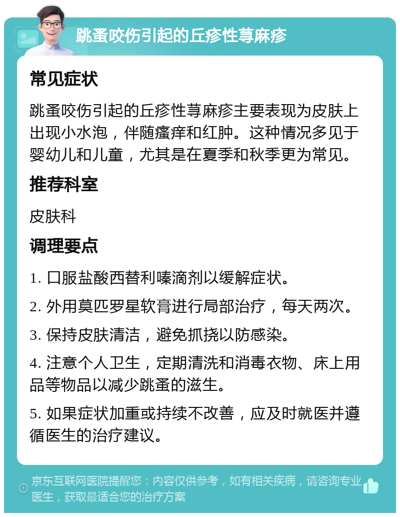 跳蚤咬伤引起的丘疹性荨麻疹 常见症状 跳蚤咬伤引起的丘疹性荨麻疹主要表现为皮肤上出现小水泡，伴随瘙痒和红肿。这种情况多见于婴幼儿和儿童，尤其是在夏季和秋季更为常见。 推荐科室 皮肤科 调理要点 1. 口服盐酸西替利嗪滴剂以缓解症状。 2. 外用莫匹罗星软膏进行局部治疗，每天两次。 3. 保持皮肤清洁，避免抓挠以防感染。 4. 注意个人卫生，定期清洗和消毒衣物、床上用品等物品以减少跳蚤的滋生。 5. 如果症状加重或持续不改善，应及时就医并遵循医生的治疗建议。