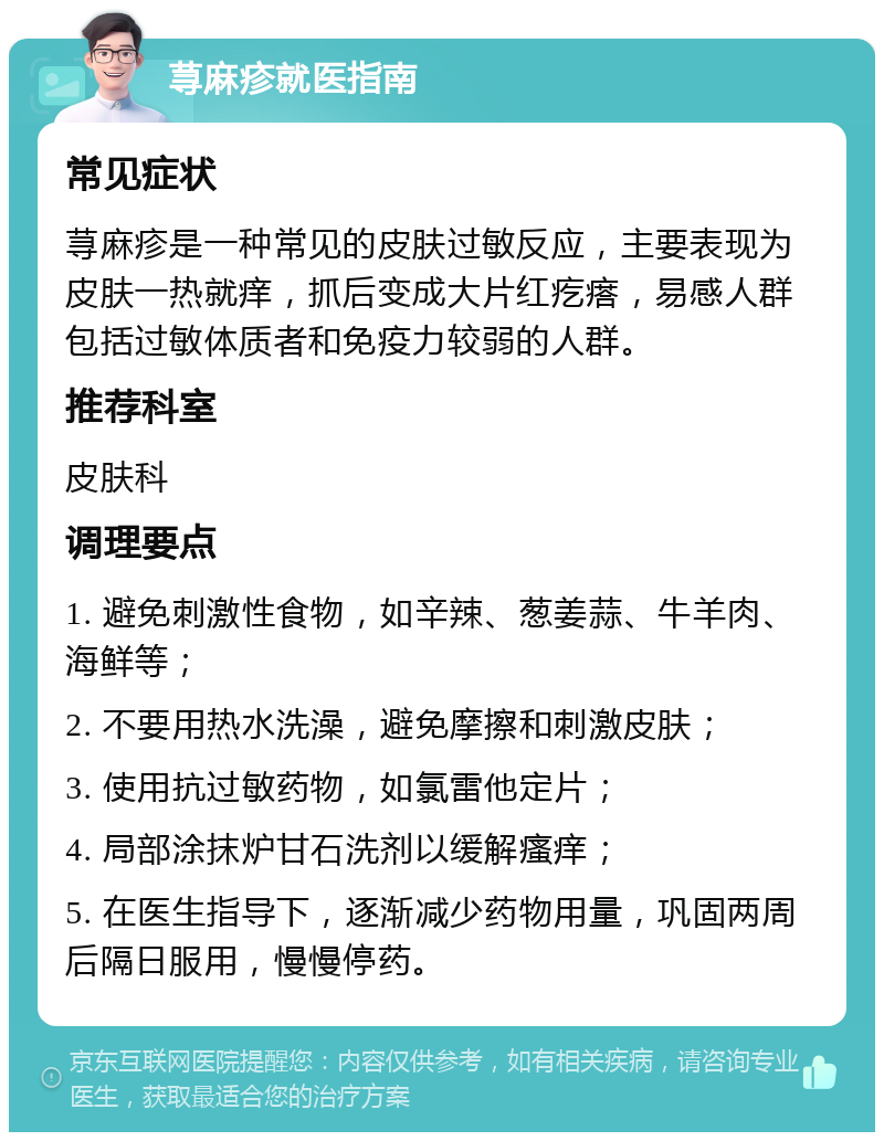 荨麻疹就医指南 常见症状 荨麻疹是一种常见的皮肤过敏反应，主要表现为皮肤一热就痒，抓后变成大片红疙瘩，易感人群包括过敏体质者和免疫力较弱的人群。 推荐科室 皮肤科 调理要点 1. 避免刺激性食物，如辛辣、葱姜蒜、牛羊肉、海鲜等； 2. 不要用热水洗澡，避免摩擦和刺激皮肤； 3. 使用抗过敏药物，如氯雷他定片； 4. 局部涂抹炉甘石洗剂以缓解瘙痒； 5. 在医生指导下，逐渐减少药物用量，巩固两周后隔日服用，慢慢停药。