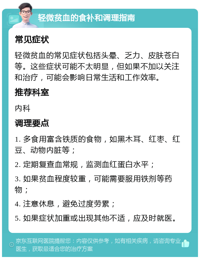 轻微贫血的食补和调理指南 常见症状 轻微贫血的常见症状包括头晕、乏力、皮肤苍白等。这些症状可能不太明显，但如果不加以关注和治疗，可能会影响日常生活和工作效率。 推荐科室 内科 调理要点 1. 多食用富含铁质的食物，如黑木耳、红枣、红豆、动物内脏等； 2. 定期复查血常规，监测血红蛋白水平； 3. 如果贫血程度较重，可能需要服用铁剂等药物； 4. 注意休息，避免过度劳累； 5. 如果症状加重或出现其他不适，应及时就医。