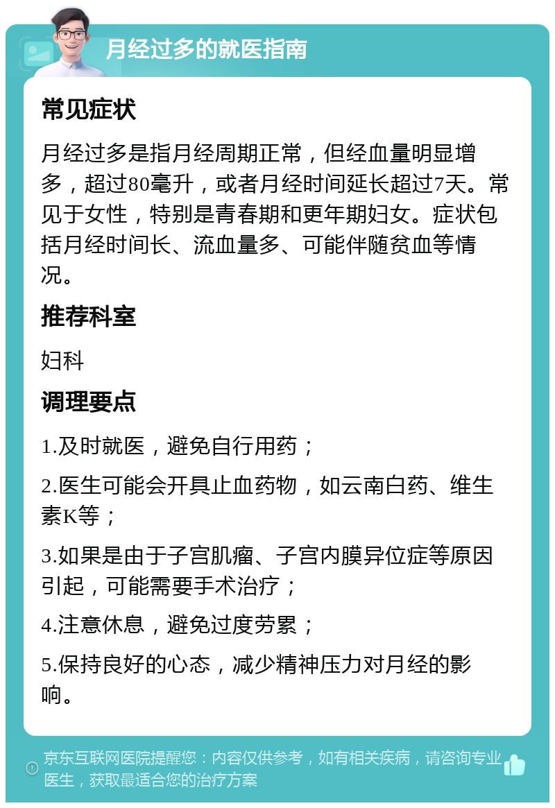 月经过多的就医指南 常见症状 月经过多是指月经周期正常，但经血量明显增多，超过80毫升，或者月经时间延长超过7天。常见于女性，特别是青春期和更年期妇女。症状包括月经时间长、流血量多、可能伴随贫血等情况。 推荐科室 妇科 调理要点 1.及时就医，避免自行用药； 2.医生可能会开具止血药物，如云南白药、维生素K等； 3.如果是由于子宫肌瘤、子宫内膜异位症等原因引起，可能需要手术治疗； 4.注意休息，避免过度劳累； 5.保持良好的心态，减少精神压力对月经的影响。