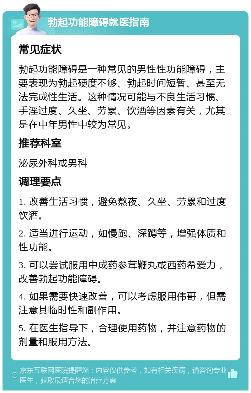 勃起功能障碍就医指南 常见症状 勃起功能障碍是一种常见的男性性功能障碍，主要表现为勃起硬度不够、勃起时间短暂、甚至无法完成性生活。这种情况可能与不良生活习惯、手淫过度、久坐、劳累、饮酒等因素有关，尤其是在中年男性中较为常见。 推荐科室 泌尿外科或男科 调理要点 1. 改善生活习惯，避免熬夜、久坐、劳累和过度饮酒。 2. 适当进行运动，如慢跑、深蹲等，增强体质和性功能。 3. 可以尝试服用中成药参茸鞭丸或西药希爱力，改善勃起功能障碍。 4. 如果需要快速改善，可以考虑服用伟哥，但需注意其临时性和副作用。 5. 在医生指导下，合理使用药物，并注意药物的剂量和服用方法。