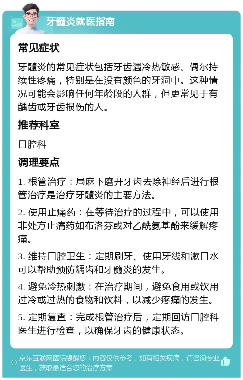 牙髓炎就医指南 常见症状 牙髓炎的常见症状包括牙齿遇冷热敏感、偶尔持续性疼痛，特别是在没有颜色的牙洞中。这种情况可能会影响任何年龄段的人群，但更常见于有龋齿或牙齿损伤的人。 推荐科室 口腔科 调理要点 1. 根管治疗：局麻下磨开牙齿去除神经后进行根管治疗是治疗牙髓炎的主要方法。 2. 使用止痛药：在等待治疗的过程中，可以使用非处方止痛药如布洛芬或对乙酰氨基酚来缓解疼痛。 3. 维持口腔卫生：定期刷牙、使用牙线和漱口水可以帮助预防龋齿和牙髓炎的发生。 4. 避免冷热刺激：在治疗期间，避免食用或饮用过冷或过热的食物和饮料，以减少疼痛的发生。 5. 定期复查：完成根管治疗后，定期回访口腔科医生进行检查，以确保牙齿的健康状态。