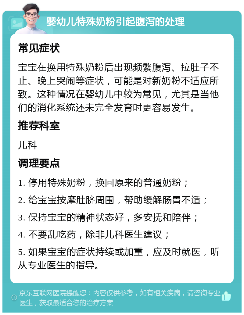 婴幼儿特殊奶粉引起腹泻的处理 常见症状 宝宝在换用特殊奶粉后出现频繁腹泻、拉肚子不止、晚上哭闹等症状，可能是对新奶粉不适应所致。这种情况在婴幼儿中较为常见，尤其是当他们的消化系统还未完全发育时更容易发生。 推荐科室 儿科 调理要点 1. 停用特殊奶粉，换回原来的普通奶粉； 2. 给宝宝按摩肚脐周围，帮助缓解肠胃不适； 3. 保持宝宝的精神状态好，多安抚和陪伴； 4. 不要乱吃药，除非儿科医生建议； 5. 如果宝宝的症状持续或加重，应及时就医，听从专业医生的指导。