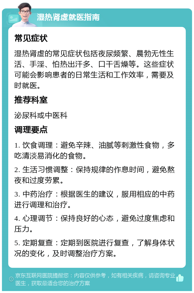 湿热肾虚就医指南 常见症状 湿热肾虚的常见症状包括夜尿频繁、晨勃无性生活、手淫、怕热出汗多、口干舌燥等。这些症状可能会影响患者的日常生活和工作效率，需要及时就医。 推荐科室 泌尿科或中医科 调理要点 1. 饮食调理：避免辛辣、油腻等刺激性食物，多吃清淡易消化的食物。 2. 生活习惯调整：保持规律的作息时间，避免熬夜和过度劳累。 3. 中药治疗：根据医生的建议，服用相应的中药进行调理和治疗。 4. 心理调节：保持良好的心态，避免过度焦虑和压力。 5. 定期复查：定期到医院进行复查，了解身体状况的变化，及时调整治疗方案。