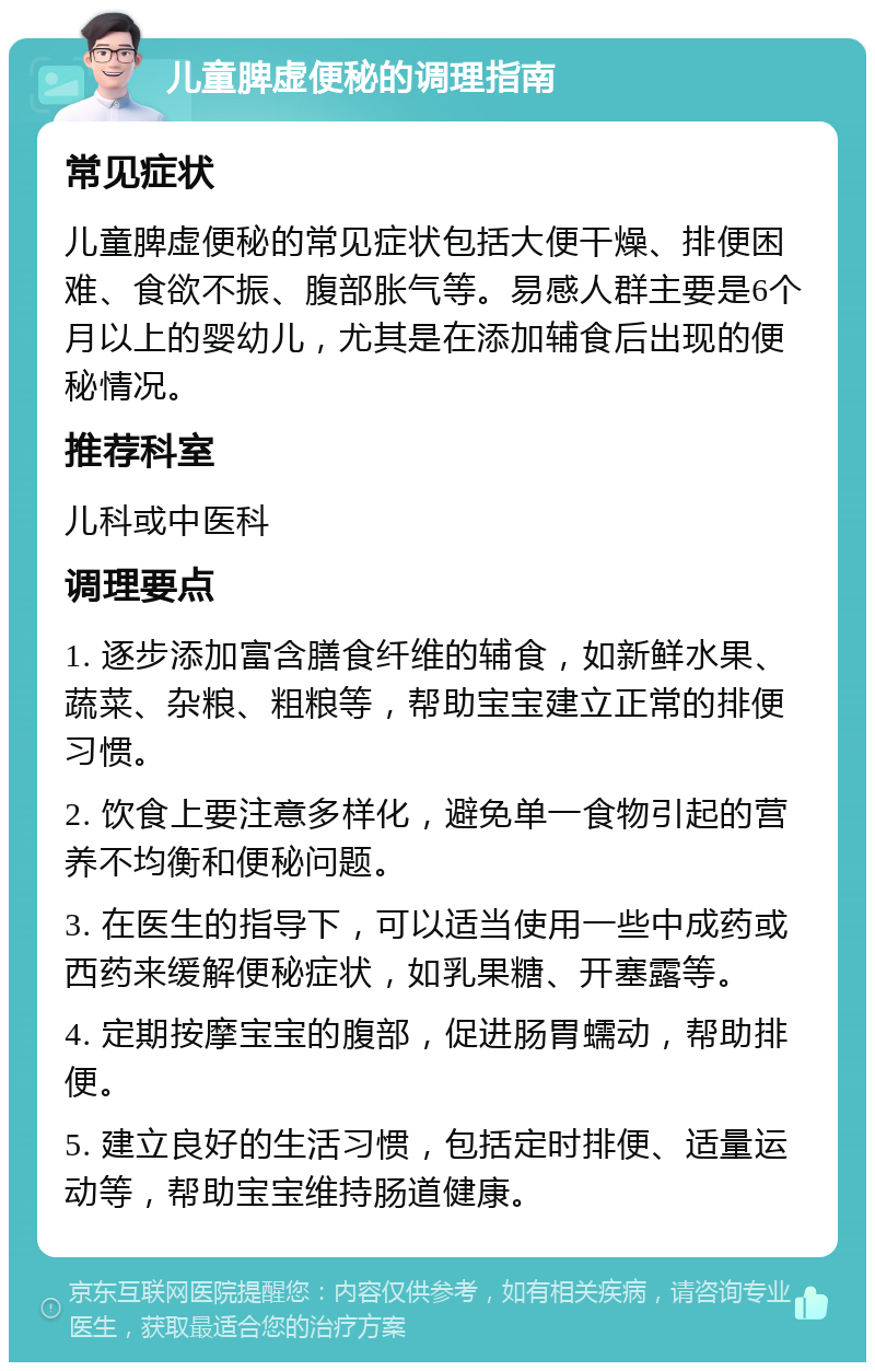 儿童脾虚便秘的调理指南 常见症状 儿童脾虚便秘的常见症状包括大便干燥、排便困难、食欲不振、腹部胀气等。易感人群主要是6个月以上的婴幼儿，尤其是在添加辅食后出现的便秘情况。 推荐科室 儿科或中医科 调理要点 1. 逐步添加富含膳食纤维的辅食，如新鲜水果、蔬菜、杂粮、粗粮等，帮助宝宝建立正常的排便习惯。 2. 饮食上要注意多样化，避免单一食物引起的营养不均衡和便秘问题。 3. 在医生的指导下，可以适当使用一些中成药或西药来缓解便秘症状，如乳果糖、开塞露等。 4. 定期按摩宝宝的腹部，促进肠胃蠕动，帮助排便。 5. 建立良好的生活习惯，包括定时排便、适量运动等，帮助宝宝维持肠道健康。