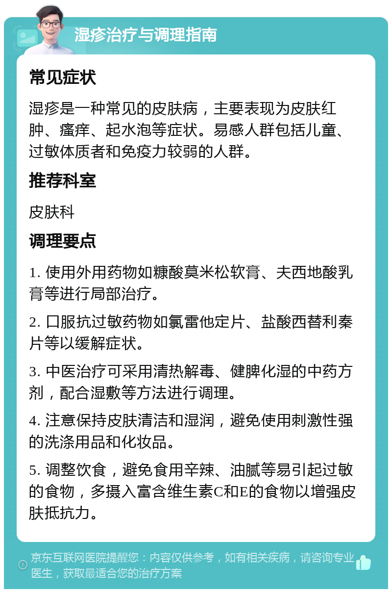 湿疹治疗与调理指南 常见症状 湿疹是一种常见的皮肤病，主要表现为皮肤红肿、瘙痒、起水泡等症状。易感人群包括儿童、过敏体质者和免疫力较弱的人群。 推荐科室 皮肤科 调理要点 1. 使用外用药物如糠酸莫米松软膏、夫西地酸乳膏等进行局部治疗。 2. 口服抗过敏药物如氯雷他定片、盐酸西替利秦片等以缓解症状。 3. 中医治疗可采用清热解毒、健脾化湿的中药方剂，配合湿敷等方法进行调理。 4. 注意保持皮肤清洁和湿润，避免使用刺激性强的洗涤用品和化妆品。 5. 调整饮食，避免食用辛辣、油腻等易引起过敏的食物，多摄入富含维生素C和E的食物以增强皮肤抵抗力。