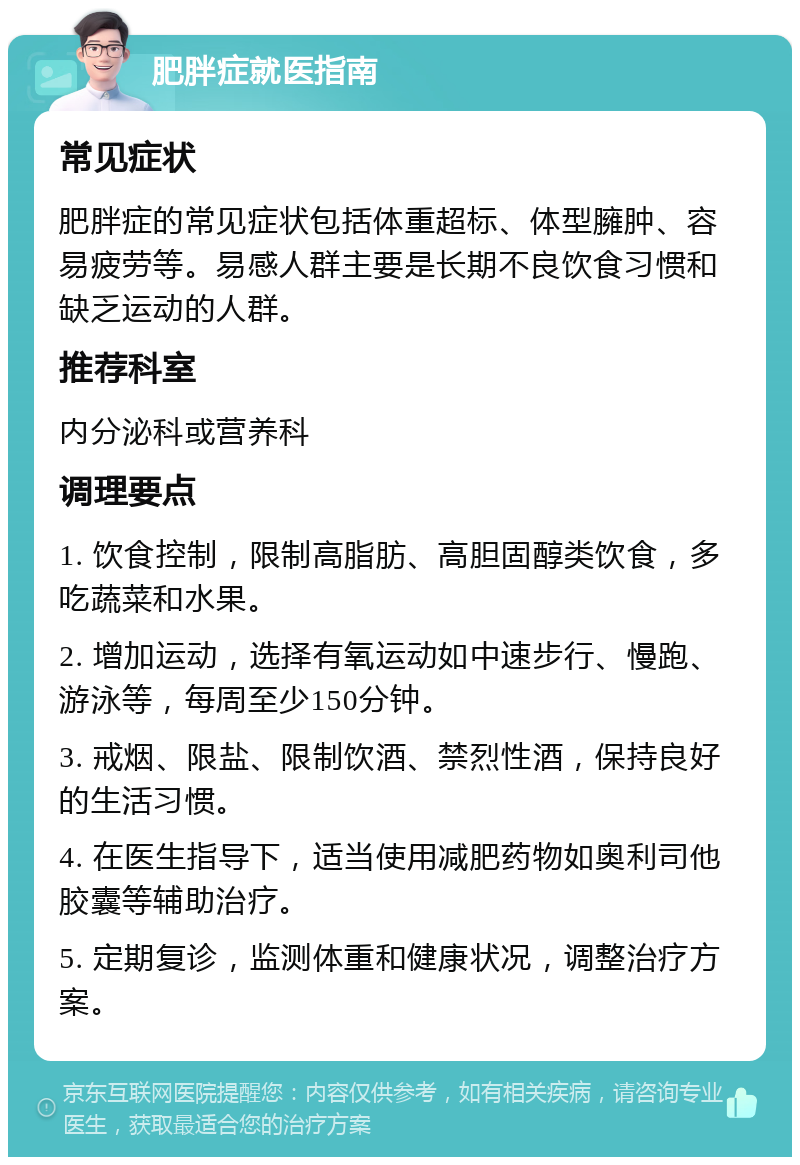 肥胖症就医指南 常见症状 肥胖症的常见症状包括体重超标、体型臃肿、容易疲劳等。易感人群主要是长期不良饮食习惯和缺乏运动的人群。 推荐科室 内分泌科或营养科 调理要点 1. 饮食控制，限制高脂肪、高胆固醇类饮食，多吃蔬菜和水果。 2. 增加运动，选择有氧运动如中速步行、慢跑、游泳等，每周至少150分钟。 3. 戒烟、限盐、限制饮酒、禁烈性酒，保持良好的生活习惯。 4. 在医生指导下，适当使用减肥药物如奥利司他胶囊等辅助治疗。 5. 定期复诊，监测体重和健康状况，调整治疗方案。