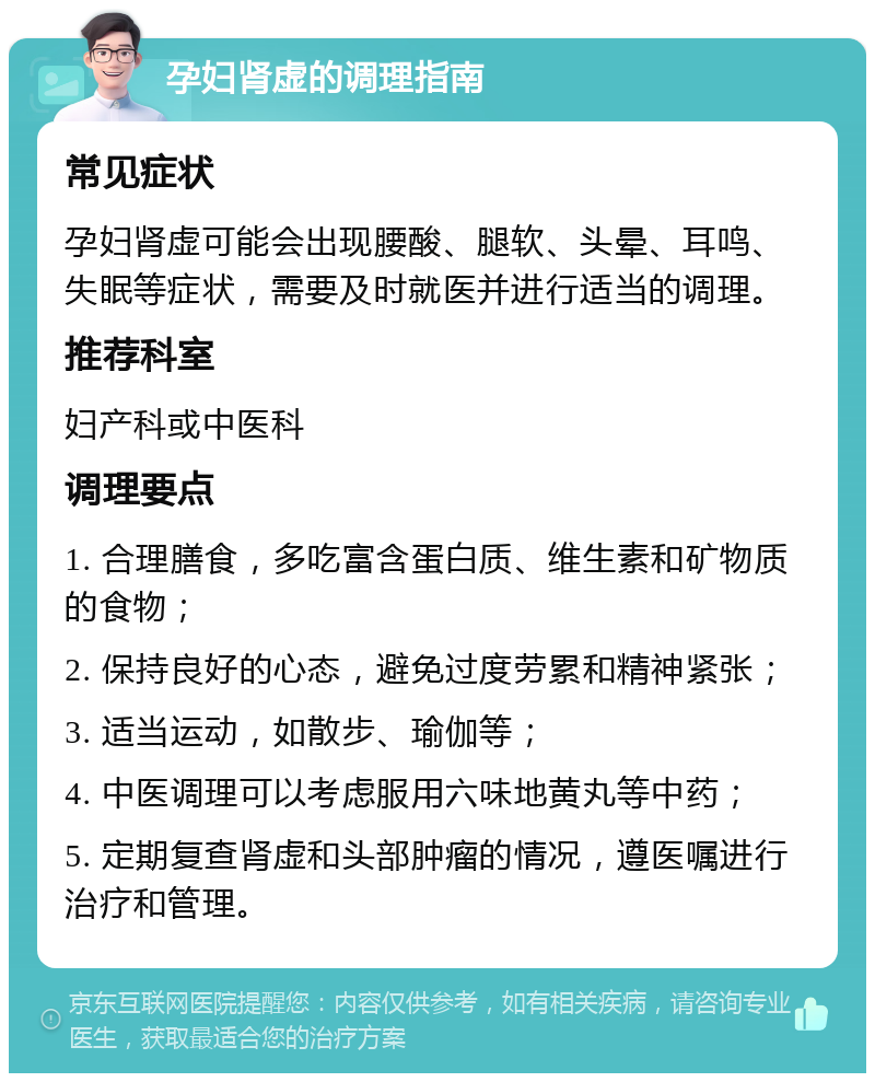 孕妇肾虚的调理指南 常见症状 孕妇肾虚可能会出现腰酸、腿软、头晕、耳鸣、失眠等症状，需要及时就医并进行适当的调理。 推荐科室 妇产科或中医科 调理要点 1. 合理膳食，多吃富含蛋白质、维生素和矿物质的食物； 2. 保持良好的心态，避免过度劳累和精神紧张； 3. 适当运动，如散步、瑜伽等； 4. 中医调理可以考虑服用六味地黄丸等中药； 5. 定期复查肾虚和头部肿瘤的情况，遵医嘱进行治疗和管理。