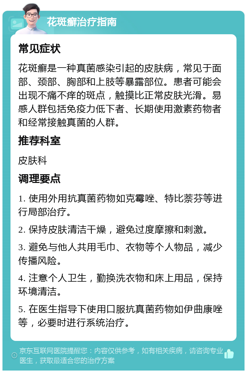 花斑癣治疗指南 常见症状 花斑癣是一种真菌感染引起的皮肤病，常见于面部、颈部、胸部和上肢等暴露部位。患者可能会出现不痛不痒的斑点，触摸比正常皮肤光滑。易感人群包括免疫力低下者、长期使用激素药物者和经常接触真菌的人群。 推荐科室 皮肤科 调理要点 1. 使用外用抗真菌药物如克霉唑、特比萘芬等进行局部治疗。 2. 保持皮肤清洁干燥，避免过度摩擦和刺激。 3. 避免与他人共用毛巾、衣物等个人物品，减少传播风险。 4. 注意个人卫生，勤换洗衣物和床上用品，保持环境清洁。 5. 在医生指导下使用口服抗真菌药物如伊曲康唑等，必要时进行系统治疗。