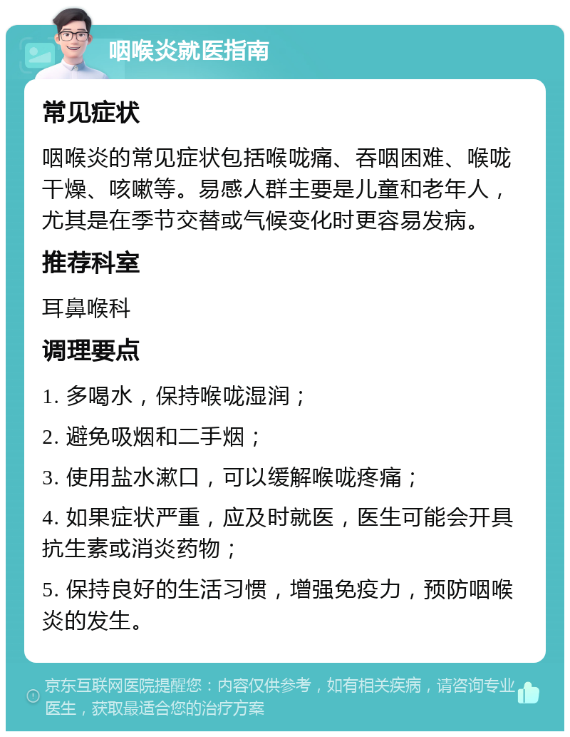 咽喉炎就医指南 常见症状 咽喉炎的常见症状包括喉咙痛、吞咽困难、喉咙干燥、咳嗽等。易感人群主要是儿童和老年人，尤其是在季节交替或气候变化时更容易发病。 推荐科室 耳鼻喉科 调理要点 1. 多喝水，保持喉咙湿润； 2. 避免吸烟和二手烟； 3. 使用盐水漱口，可以缓解喉咙疼痛； 4. 如果症状严重，应及时就医，医生可能会开具抗生素或消炎药物； 5. 保持良好的生活习惯，增强免疫力，预防咽喉炎的发生。