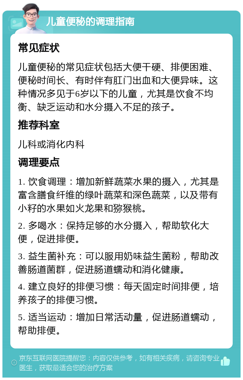 儿童便秘的调理指南 常见症状 儿童便秘的常见症状包括大便干硬、排便困难、便秘时间长、有时伴有肛门出血和大便异味。这种情况多见于6岁以下的儿童，尤其是饮食不均衡、缺乏运动和水分摄入不足的孩子。 推荐科室 儿科或消化内科 调理要点 1. 饮食调理：增加新鲜蔬菜水果的摄入，尤其是富含膳食纤维的绿叶蔬菜和深色蔬菜，以及带有小籽的水果如火龙果和猕猴桃。 2. 多喝水：保持足够的水分摄入，帮助软化大便，促进排便。 3. 益生菌补充：可以服用奶味益生菌粉，帮助改善肠道菌群，促进肠道蠕动和消化健康。 4. 建立良好的排便习惯：每天固定时间排便，培养孩子的排便习惯。 5. 适当运动：增加日常活动量，促进肠道蠕动，帮助排便。