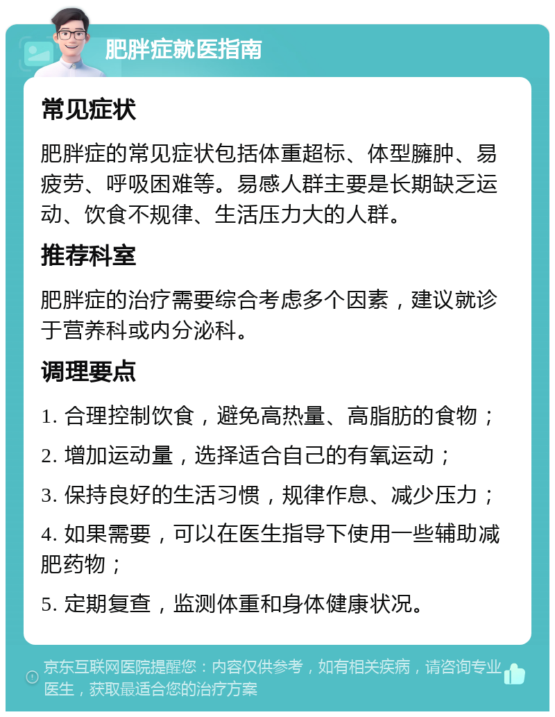 肥胖症就医指南 常见症状 肥胖症的常见症状包括体重超标、体型臃肿、易疲劳、呼吸困难等。易感人群主要是长期缺乏运动、饮食不规律、生活压力大的人群。 推荐科室 肥胖症的治疗需要综合考虑多个因素，建议就诊于营养科或内分泌科。 调理要点 1. 合理控制饮食，避免高热量、高脂肪的食物； 2. 增加运动量，选择适合自己的有氧运动； 3. 保持良好的生活习惯，规律作息、减少压力； 4. 如果需要，可以在医生指导下使用一些辅助减肥药物； 5. 定期复查，监测体重和身体健康状况。