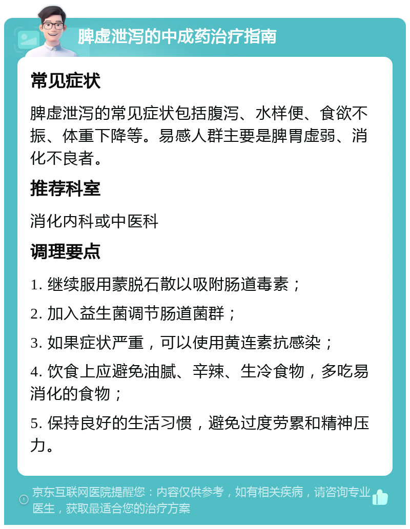 脾虚泄泻的中成药治疗指南 常见症状 脾虚泄泻的常见症状包括腹泻、水样便、食欲不振、体重下降等。易感人群主要是脾胃虚弱、消化不良者。 推荐科室 消化内科或中医科 调理要点 1. 继续服用蒙脱石散以吸附肠道毒素； 2. 加入益生菌调节肠道菌群； 3. 如果症状严重，可以使用黄连素抗感染； 4. 饮食上应避免油腻、辛辣、生冷食物，多吃易消化的食物； 5. 保持良好的生活习惯，避免过度劳累和精神压力。