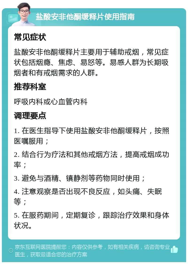 盐酸安非他酮缓释片使用指南 常见症状 盐酸安非他酮缓释片主要用于辅助戒烟，常见症状包括烟瘾、焦虑、易怒等。易感人群为长期吸烟者和有戒烟需求的人群。 推荐科室 呼吸内科或心血管内科 调理要点 1. 在医生指导下使用盐酸安非他酮缓释片，按照医嘱服用； 2. 结合行为疗法和其他戒烟方法，提高戒烟成功率； 3. 避免与酒精、镇静剂等药物同时使用； 4. 注意观察是否出现不良反应，如头痛、失眠等； 5. 在服药期间，定期复诊，跟踪治疗效果和身体状况。