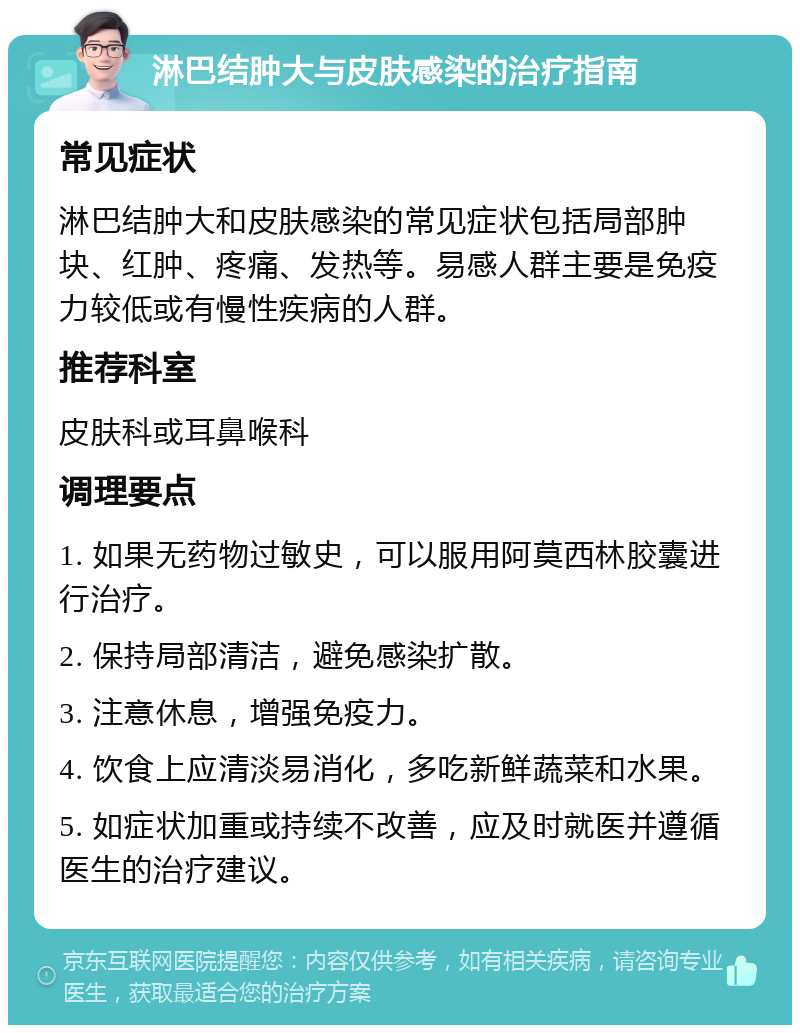 淋巴结肿大与皮肤感染的治疗指南 常见症状 淋巴结肿大和皮肤感染的常见症状包括局部肿块、红肿、疼痛、发热等。易感人群主要是免疫力较低或有慢性疾病的人群。 推荐科室 皮肤科或耳鼻喉科 调理要点 1. 如果无药物过敏史，可以服用阿莫西林胶囊进行治疗。 2. 保持局部清洁，避免感染扩散。 3. 注意休息，增强免疫力。 4. 饮食上应清淡易消化，多吃新鲜蔬菜和水果。 5. 如症状加重或持续不改善，应及时就医并遵循医生的治疗建议。