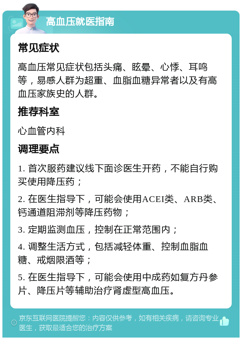 高血压就医指南 常见症状 高血压常见症状包括头痛、眩晕、心悸、耳鸣等，易感人群为超重、血脂血糖异常者以及有高血压家族史的人群。 推荐科室 心血管内科 调理要点 1. 首次服药建议线下面诊医生开药，不能自行购买使用降压药； 2. 在医生指导下，可能会使用ACEI类、ARB类、钙通道阻滞剂等降压药物； 3. 定期监测血压，控制在正常范围内； 4. 调整生活方式，包括减轻体重、控制血脂血糖、戒烟限酒等； 5. 在医生指导下，可能会使用中成药如复方丹参片、降压片等辅助治疗肾虚型高血压。