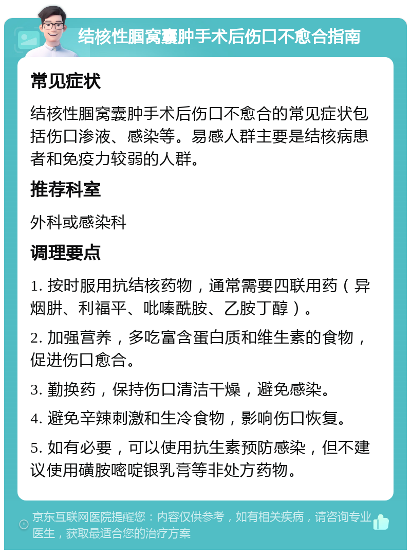 结核性腘窝囊肿手术后伤口不愈合指南 常见症状 结核性腘窝囊肿手术后伤口不愈合的常见症状包括伤口渗液、感染等。易感人群主要是结核病患者和免疫力较弱的人群。 推荐科室 外科或感染科 调理要点 1. 按时服用抗结核药物，通常需要四联用药（异烟肼、利福平、吡嗪酰胺、乙胺丁醇）。 2. 加强营养，多吃富含蛋白质和维生素的食物，促进伤口愈合。 3. 勤换药，保持伤口清洁干燥，避免感染。 4. 避免辛辣刺激和生冷食物，影响伤口恢复。 5. 如有必要，可以使用抗生素预防感染，但不建议使用磺胺嘧啶银乳膏等非处方药物。