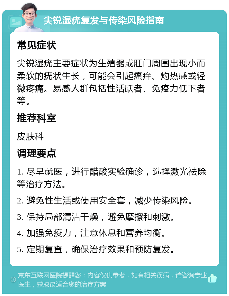 尖锐湿疣复发与传染风险指南 常见症状 尖锐湿疣主要症状为生殖器或肛门周围出现小而柔软的疣状生长，可能会引起瘙痒、灼热感或轻微疼痛。易感人群包括性活跃者、免疫力低下者等。 推荐科室 皮肤科 调理要点 1. 尽早就医，进行醋酸实验确诊，选择激光祛除等治疗方法。 2. 避免性生活或使用安全套，减少传染风险。 3. 保持局部清洁干燥，避免摩擦和刺激。 4. 加强免疫力，注意休息和营养均衡。 5. 定期复查，确保治疗效果和预防复发。