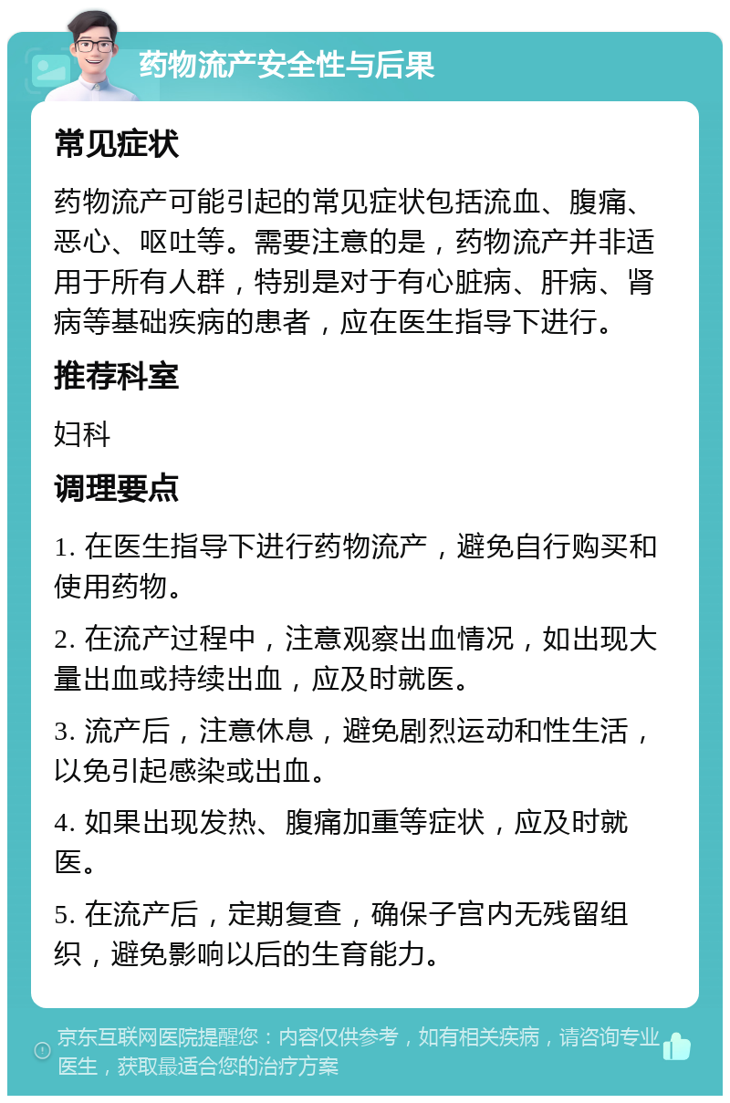 药物流产安全性与后果 常见症状 药物流产可能引起的常见症状包括流血、腹痛、恶心、呕吐等。需要注意的是，药物流产并非适用于所有人群，特别是对于有心脏病、肝病、肾病等基础疾病的患者，应在医生指导下进行。 推荐科室 妇科 调理要点 1. 在医生指导下进行药物流产，避免自行购买和使用药物。 2. 在流产过程中，注意观察出血情况，如出现大量出血或持续出血，应及时就医。 3. 流产后，注意休息，避免剧烈运动和性生活，以免引起感染或出血。 4. 如果出现发热、腹痛加重等症状，应及时就医。 5. 在流产后，定期复查，确保子宫内无残留组织，避免影响以后的生育能力。