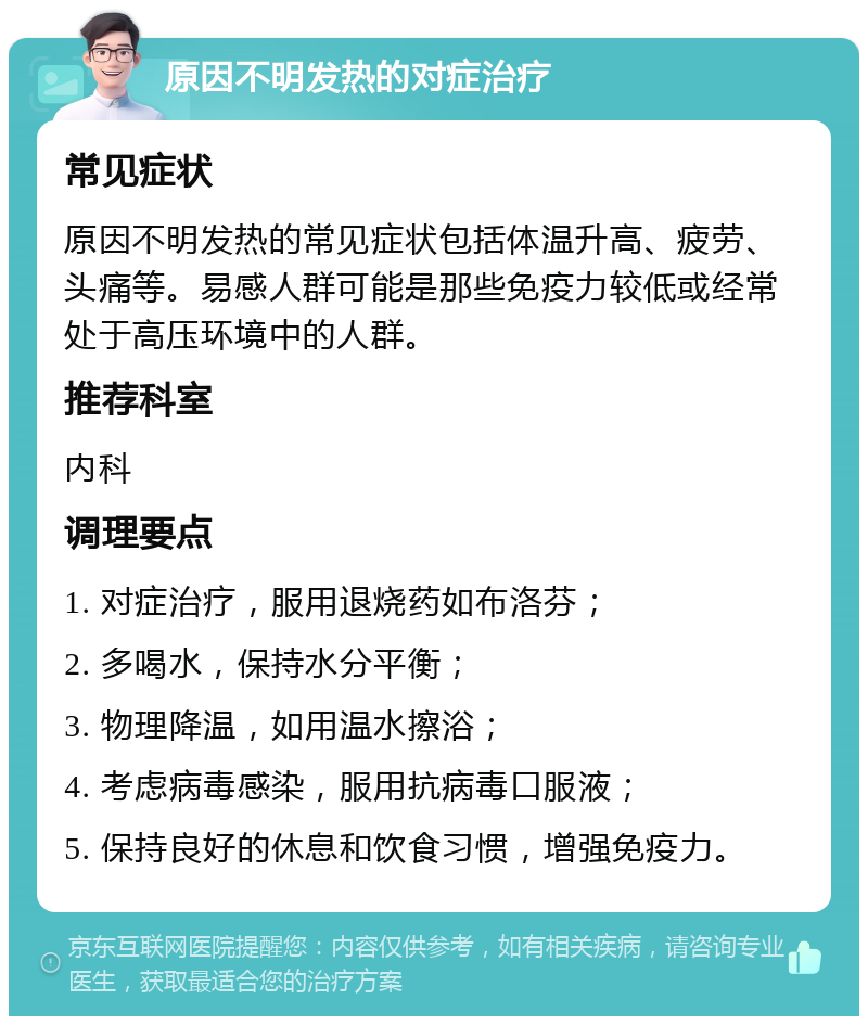 原因不明发热的对症治疗 常见症状 原因不明发热的常见症状包括体温升高、疲劳、头痛等。易感人群可能是那些免疫力较低或经常处于高压环境中的人群。 推荐科室 内科 调理要点 1. 对症治疗，服用退烧药如布洛芬； 2. 多喝水，保持水分平衡； 3. 物理降温，如用温水擦浴； 4. 考虑病毒感染，服用抗病毒口服液； 5. 保持良好的休息和饮食习惯，增强免疫力。